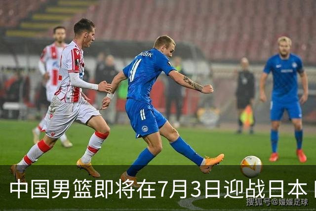 中国男篮即将在7月3日迎战日本 四场热身赛以提升实力