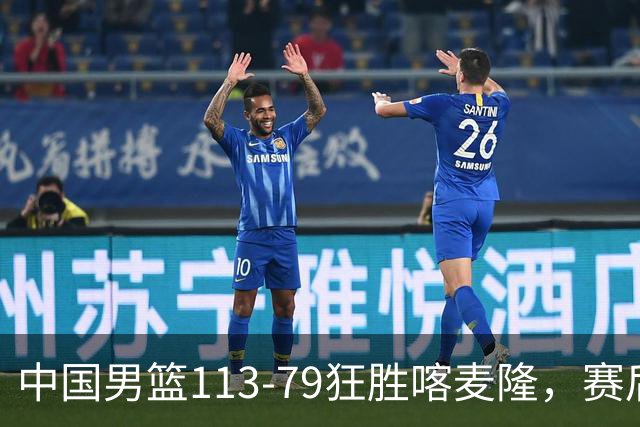 中国男篮113-79狂胜喀麦隆，赛后球员表现评分：3满分4耀眼 3合格