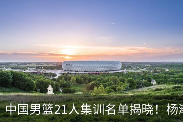 中国男篮21人集训名单揭晓！杨瀚森领衔，胡明轩周琦张镇麟落选
