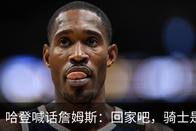 哈登喊话詹姆斯：回家吧，骑士是完美结局