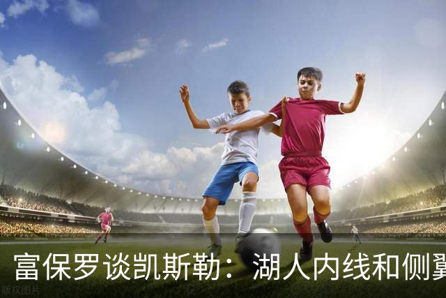 富保罗谈凯斯勒：湖人内线和侧翼都缺人 但我倾向于优先补充侧翼