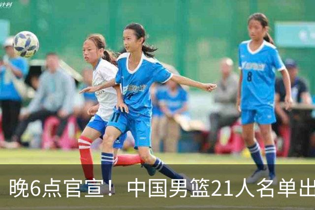 晚6点官宣！中国男篮21人名单出炉：杨瀚森回归、王俊杰领衔