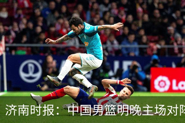 济南时报：中国男篮明晚主场对阵日本 要想赢球必须发挥内线优势