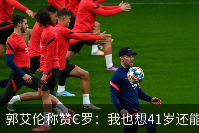 郭艾伦称赞C罗：我也想41岁还能打球让大家评判 挨骂也很幸福