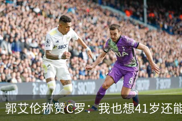 郭艾伦称赞C罗：我也想41岁还能打球让大家评判 挨骂也很幸福