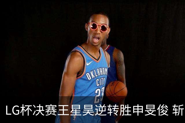 LG杯决赛王星昊逆转胜申旻俊 斩获个人第二座世冠